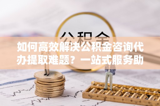 莱山如何高效解决公积金咨询代办提取难题？一站式服务助您轻松搞定
