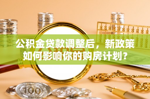 莱山公积金贷款调整后，新政策如何影响你的购房计划？