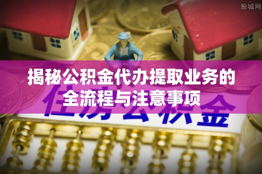 莱山揭秘公积金代办提取业务的全流程与注意事项