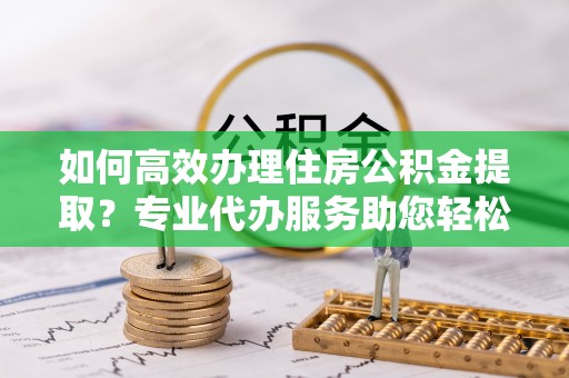 莱山如何高效办理住房公积金提取？专业代办服务助您轻松解决难题